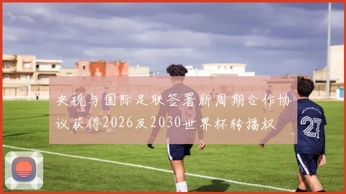 央视与国际足联签署新周期合作协议获得2026及2030世界杯转播权