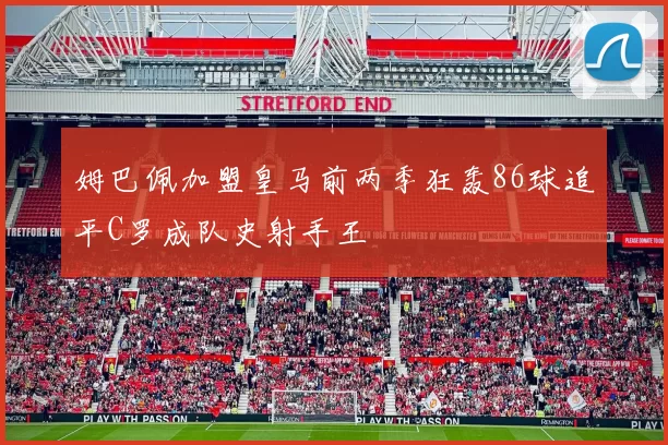 姆巴佩加盟皇马前两季狂轰86球追平C罗成队史射手王