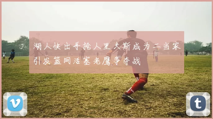 湖人快出手抢人里夫斯成为二当家引发篮网活塞老鹰争夺战