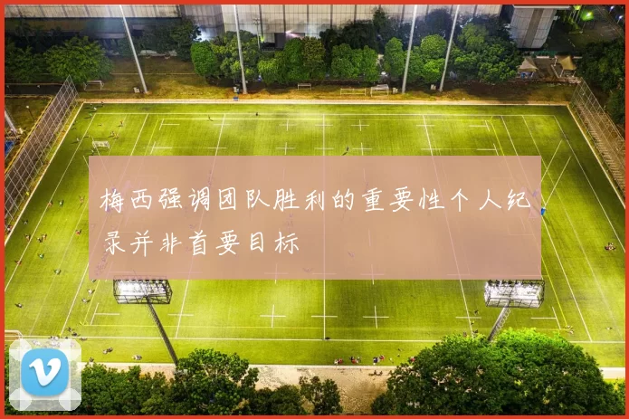 梅西强调团队胜利的重要性个人纪录并非首要目标
