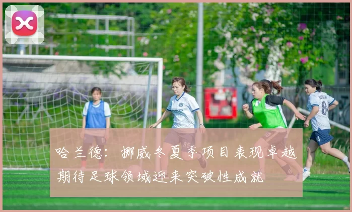 哈兰德：挪威冬夏季项目表现卓越期待足球领域迎来突破性成就