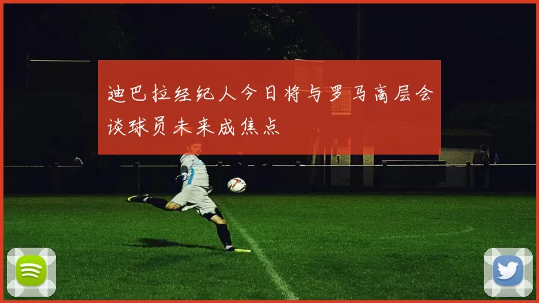 迪巴拉经纪人今日将与罗马高层会谈球员未来成焦点