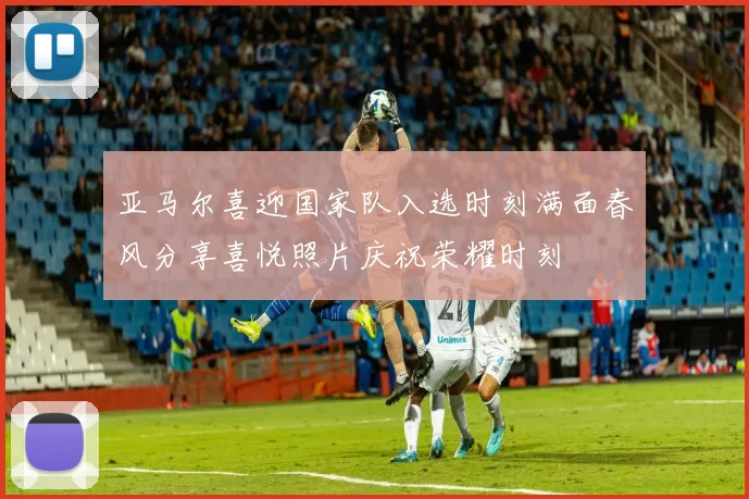 亚马尔喜迎国家队入选时刻满面春风分享喜悦照片庆祝荣耀时刻
