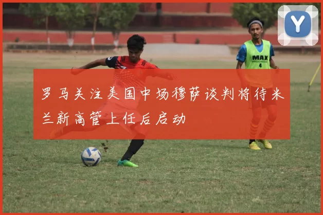 罗马关注美国中场穆萨谈判将待米兰新高管上任后启动