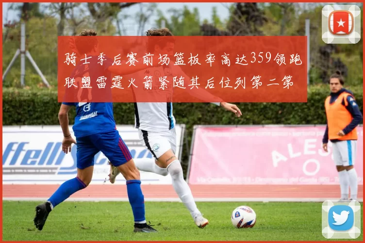 骑士季后赛前场篮板率高达359领跑联盟雷霆火箭紧随其后位列第二第三