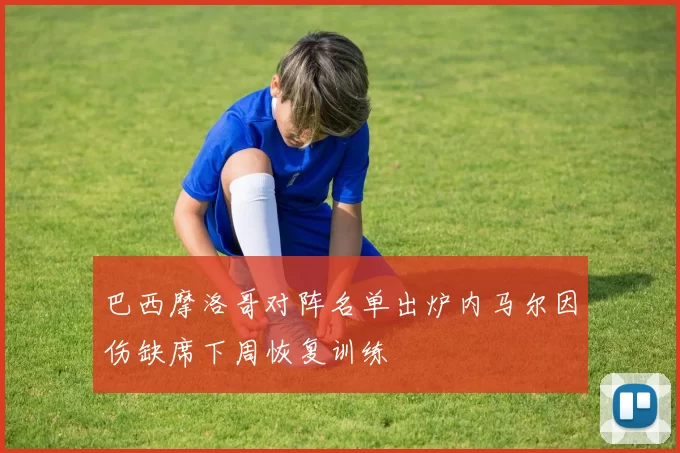 巴西摩洛哥对阵名单出炉内马尔因伤缺席下周恢复训练