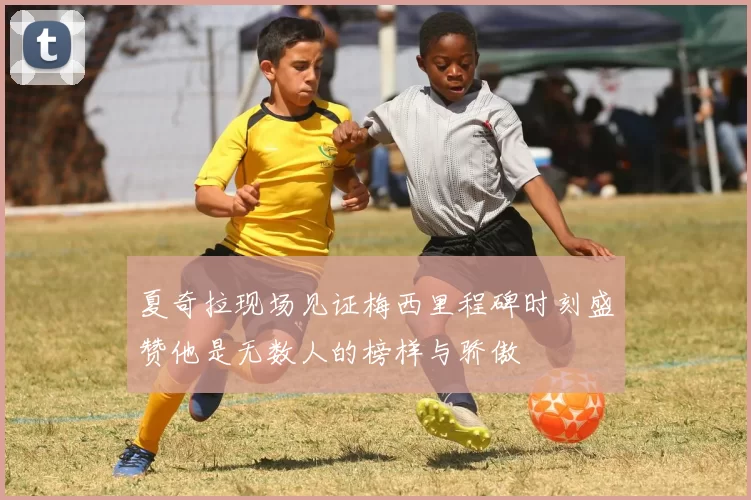 夏奇拉现场见证梅西里程碑时刻盛赞他是无数人的榜样与骄傲