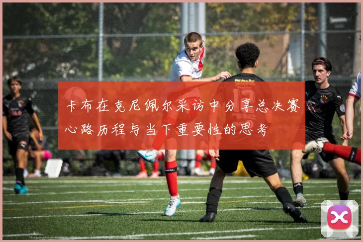 卡布在克尼佩尔采访中分享总决赛心路历程与当下重要性的思考