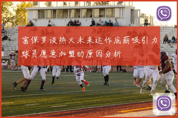 富保罗谈热火未来运作底薪吸引力球员愿意加盟的原因分析