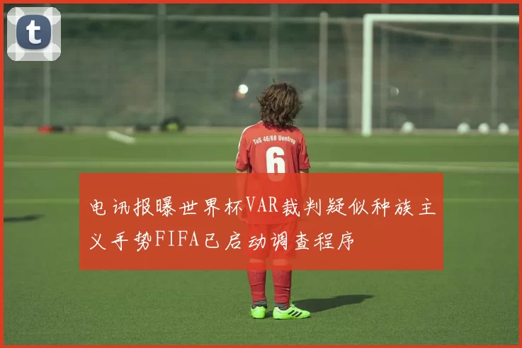 电讯报曝世界杯VAR裁判疑似种族主义手势FIFA已启动调查程序