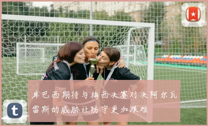 库巴西期待与梅西决赛对决阿尔瓦雷斯的威胁让防守更加艰难