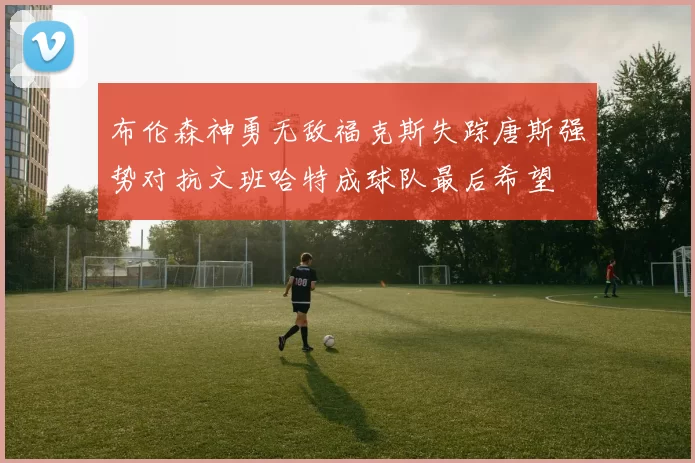 布伦森神勇无敌福克斯失踪唐斯强势对抗文班哈特成球队最后希望