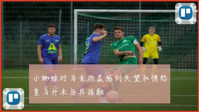 小蜘蛛对马竞炮轰感到失望和愤怒皇马并未与其接触