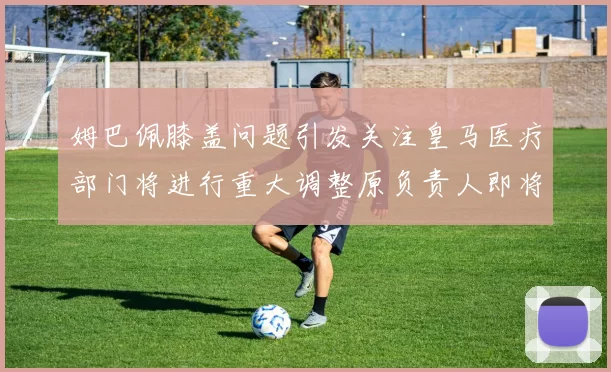姆巴佩膝盖问题引发关注皇马医疗部门将进行重大调整原负责人即将离任