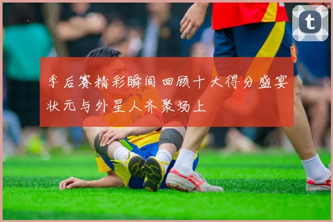 季后赛精彩瞬间回顾十大得分盛宴状元与外星人齐聚场上