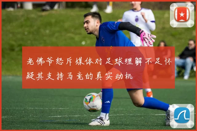 老佛爷怒斥媒体对足球理解不足怀疑其支持马竞的真实动机