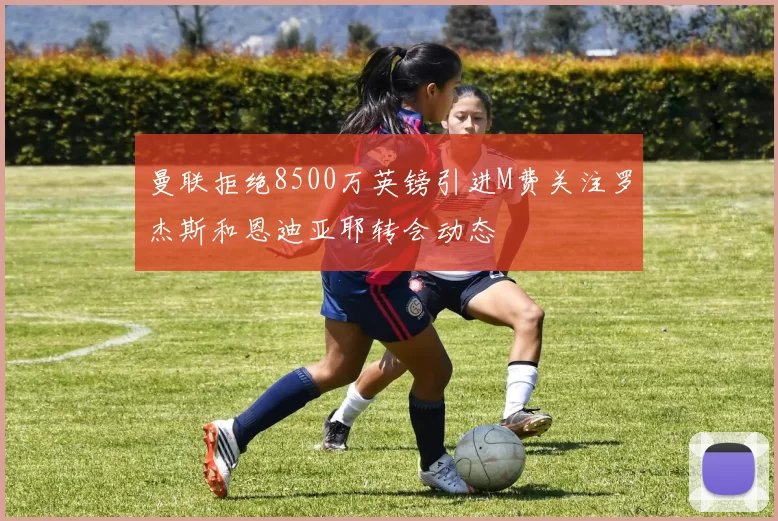 曼联拒绝8500万英镑引进M费关注罗杰斯和恩迪亚耶转会动态