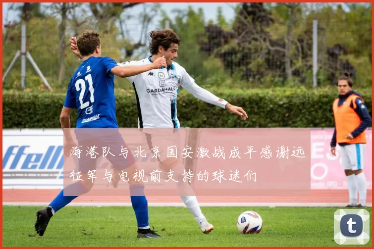 海港队与北京国安激战成平感谢远征军与电视前支持的球迷们