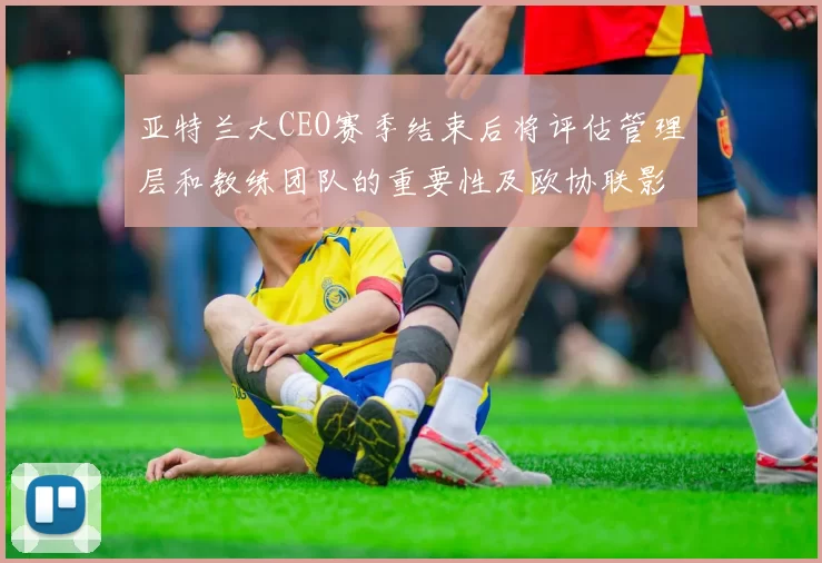 亚特兰大CEO赛季结束后将评估管理层和教练团队的重要性及欧协联影响